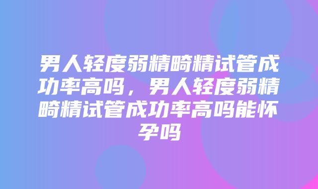 男人轻度弱精畸精试管成功率高吗，男人轻度弱精畸精试管成功率高吗能怀孕吗