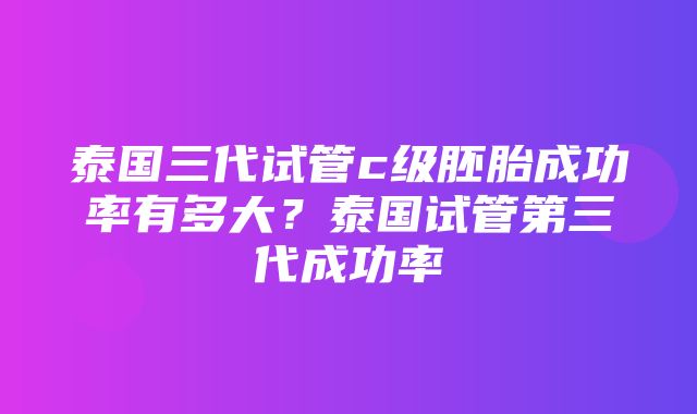 泰国三代试管c级胚胎成功率有多大？泰国试管第三代成功率