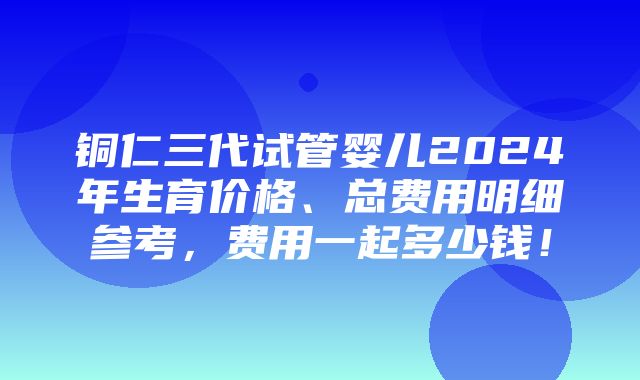 铜仁三代试管婴儿2024年生育价格、总费用明细参考，费用一起多少钱！