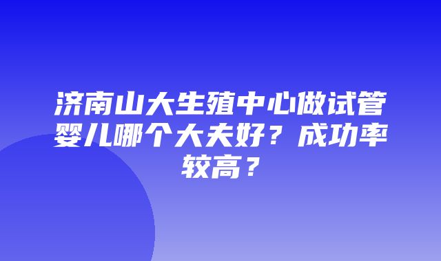 济南山大生殖中心做试管婴儿哪个大夫好？成功率较高？