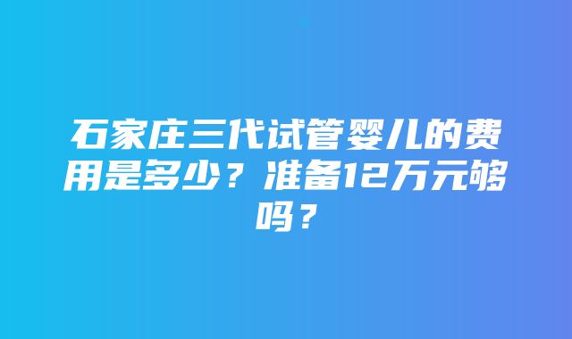 石家庄三代试管婴儿的费用是多少？准备12万元够吗？