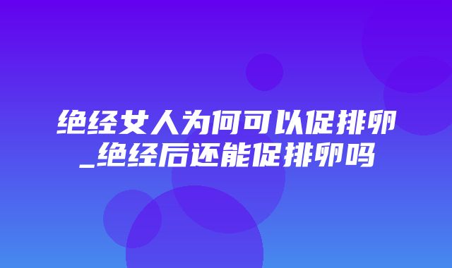 绝经女人为何可以促排卵_绝经后还能促排卵吗