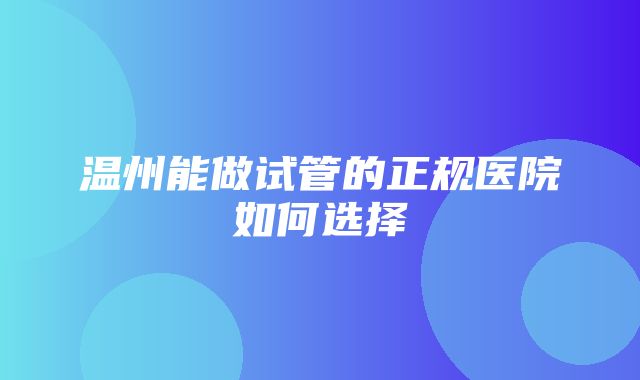 温州能做试管的正规医院如何选择