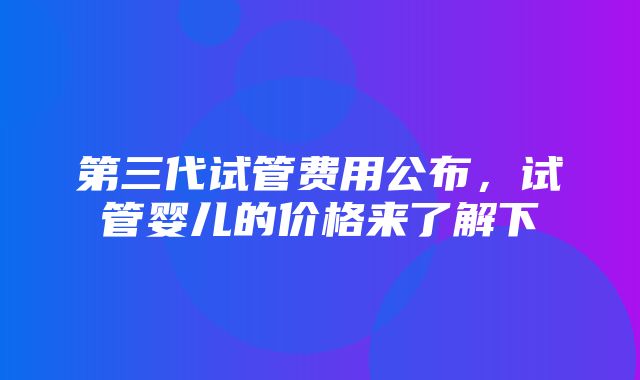 第三代试管费用公布，试管婴儿的价格来了解下