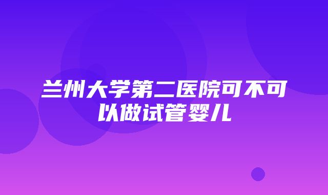 兰州大学第二医院可不可以做试管婴儿