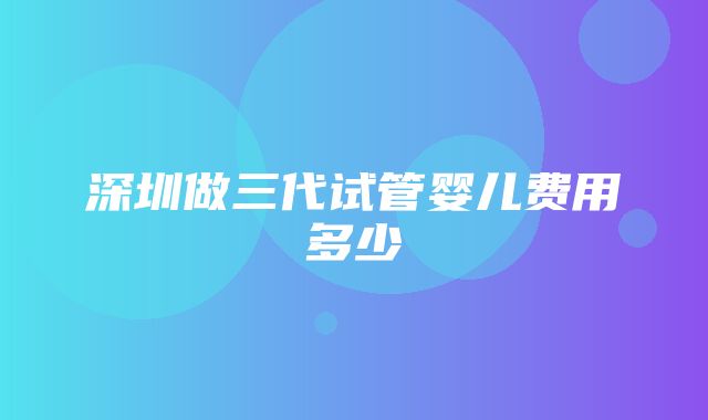 深圳做三代试管婴儿费用多少