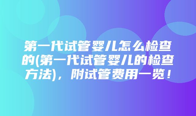 第一代试管婴儿怎么检查的(第一代试管婴儿的检查方法)，附试管费用一览！