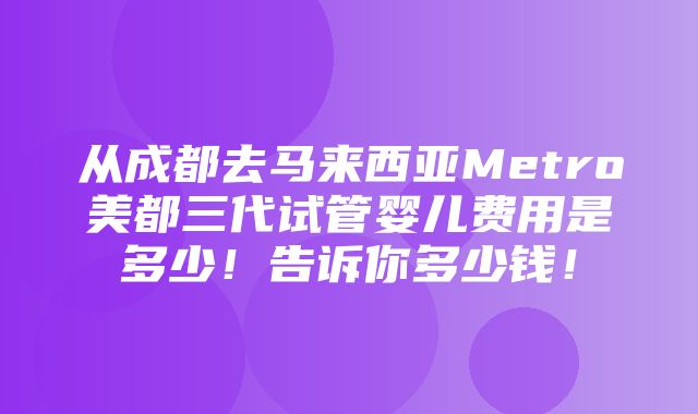 从成都去马来西亚Metro美都三代试管婴儿费用是多少！告诉你多少钱！