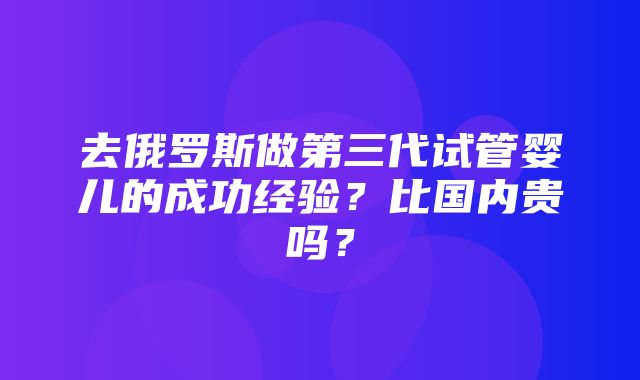 去俄罗斯做第三代试管婴儿的成功经验？比国内贵吗？