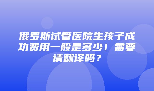 俄罗斯试管医院生孩子成功费用一般是多少！需要请翻译吗？