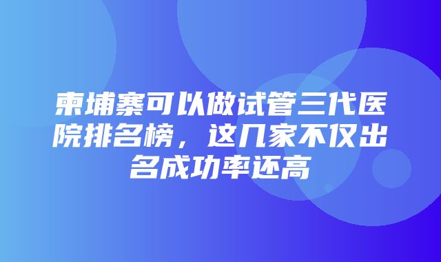 柬埔寨可以做试管三代医院排名榜，这几家不仅出名成功率还高