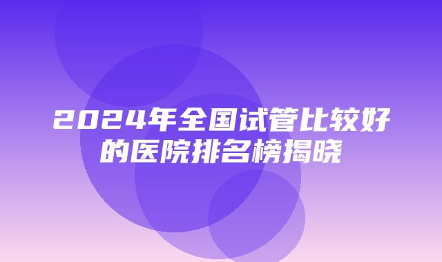 2024年全国试管比较好的医院排名榜揭晓