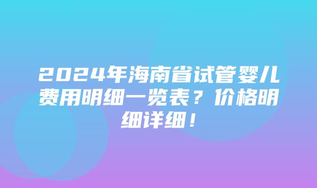 2024年海南省试管婴儿费用明细一览表？价格明细详细！