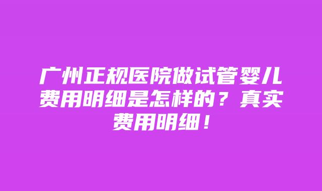 广州正规医院做试管婴儿费用明细是怎样的？真实费用明细！