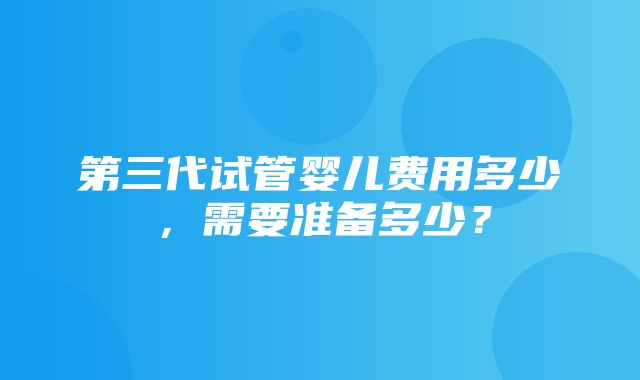 第三代试管婴儿费用多少，需要准备多少？