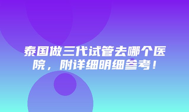 泰国做三代试管去哪个医院，附详细明细参考！