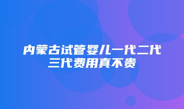 内蒙古试管婴儿一代二代三代费用真不贵