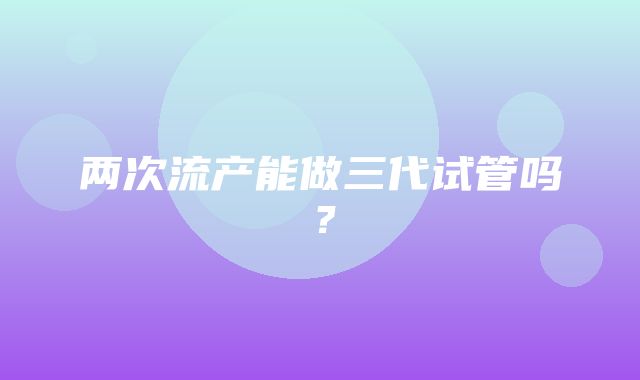 两次流产能做三代试管吗？