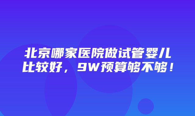 北京哪家医院做试管婴儿比较好，9W预算够不够！