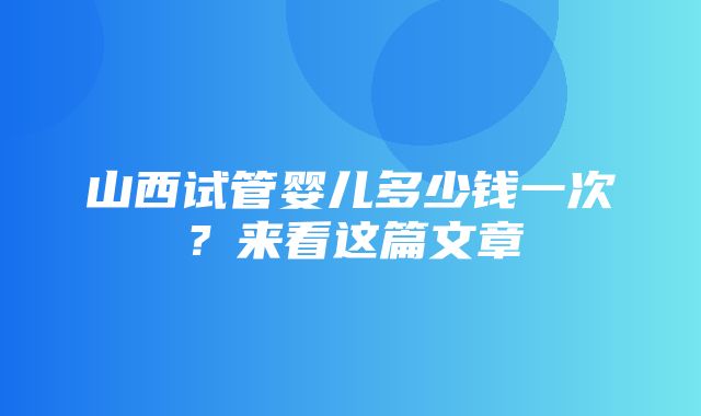 山西试管婴儿多少钱一次？来看这篇文章