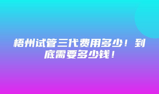 梧州试管三代费用多少！到底需要多少钱！