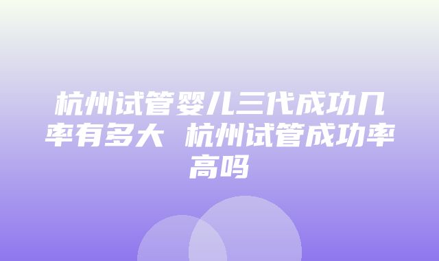 杭州试管婴儿三代成功几率有多大 杭州试管成功率高吗