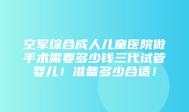 空军综合成人儿童医院做手术需要多少钱三代试管婴儿！准备多少合适！