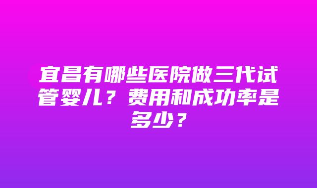 宜昌有哪些医院做三代试管婴儿？费用和成功率是多少？