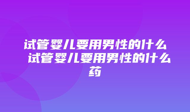 试管婴儿要用男性的什么 试管婴儿要用男性的什么药