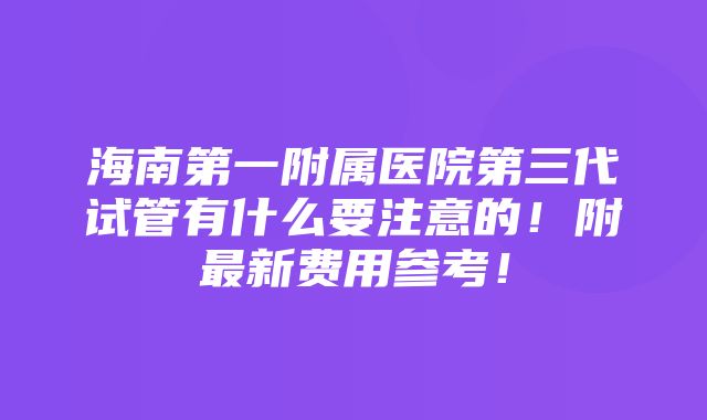 海南第一附属医院第三代试管有什么要注意的！附最新费用参考！