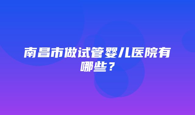 南昌市做试管婴儿医院有哪些？