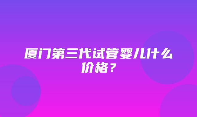 厦门第三代试管婴儿什么价格？