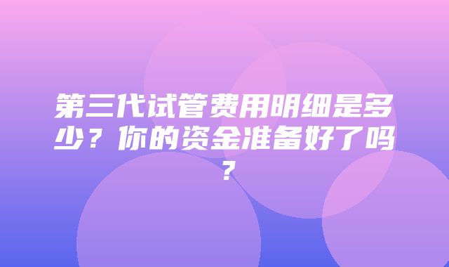 第三代试管费用明细是多少？你的资金准备好了吗？