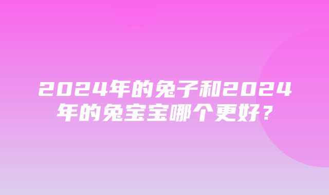 2024年的兔子和2024年的兔宝宝哪个更好？