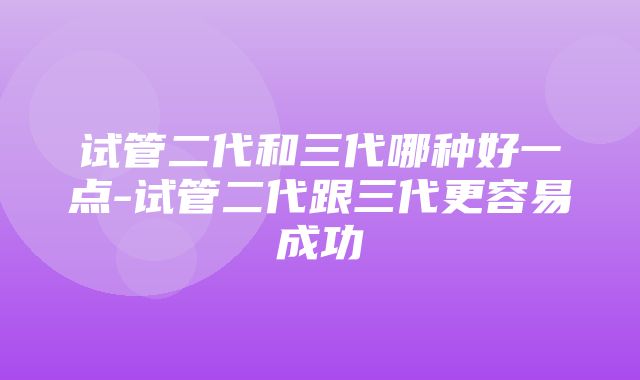 试管二代和三代哪种好一点-试管二代跟三代更容易成功