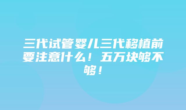 三代试管婴儿三代移植前要注意什么！五万块够不够！