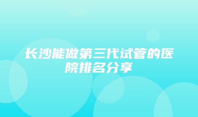 长沙能做第三代试管的医院排名分享