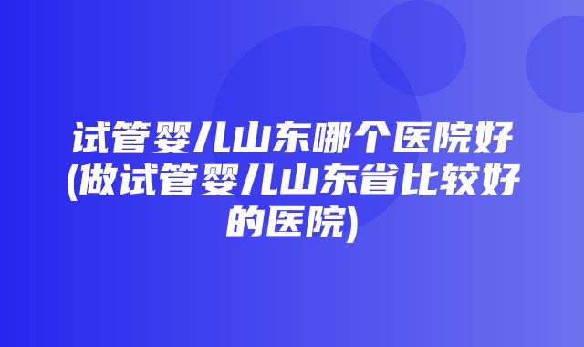 试管婴儿山东哪个医院好(做试管婴儿山东省比较好的医院)