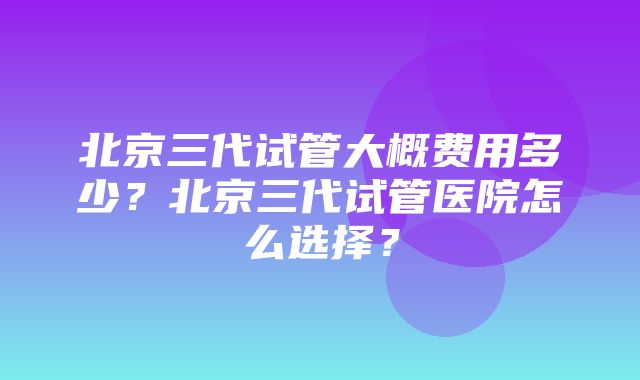 北京三代试管大概费用多少？北京三代试管医院怎么选择？