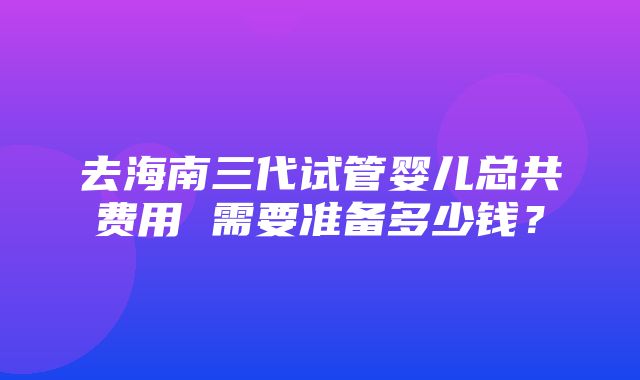 去海南三代试管婴儿总共费用 需要准备多少钱？