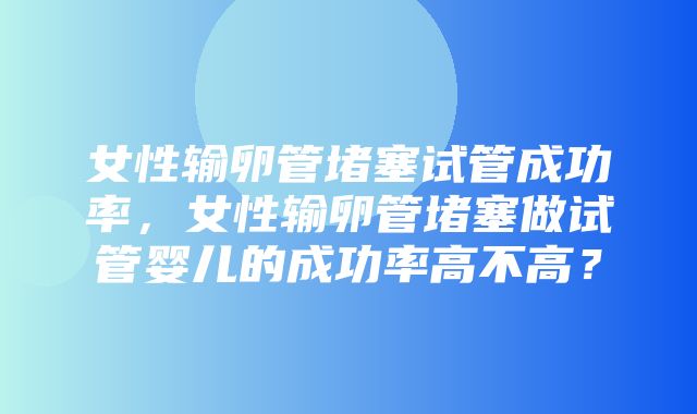 女性输卵管堵塞试管成功率，女性输卵管堵塞做试管婴儿的成功率高不高？