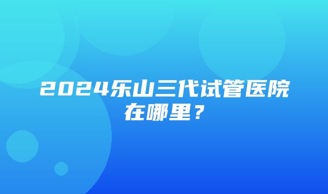 2024乐山三代试管医院在哪里？