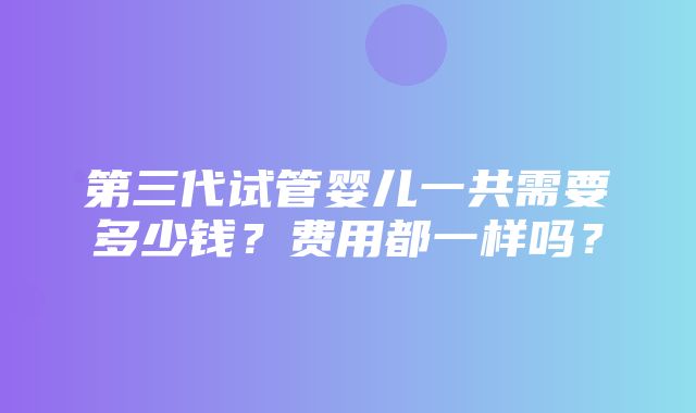 第三代试管婴儿一共需要多少钱？费用都一样吗？