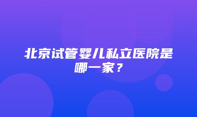 北京试管婴儿私立医院是哪一家？