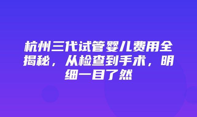 杭州三代试管婴儿费用全揭秘，从检查到手术，明细一目了然