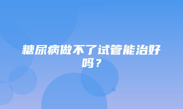 糖尿病做不了试管能治好吗？