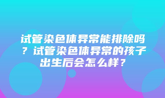 试管染色体异常能排除吗？试管染色体异常的孩子出生后会怎么样？