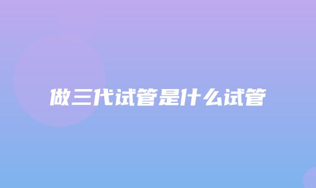 做三代试管是什么试管