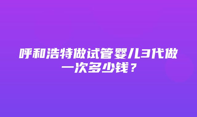 呼和浩特做试管婴儿3代做一次多少钱？