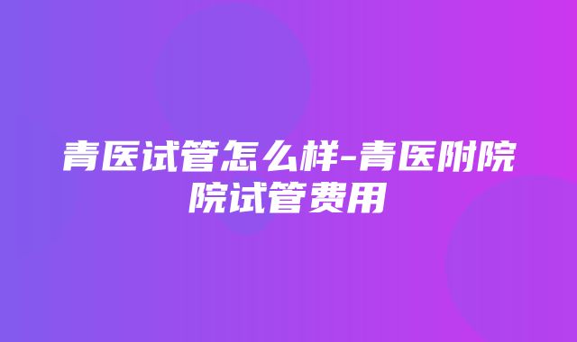 青医试管怎么样-青医附院院试管费用